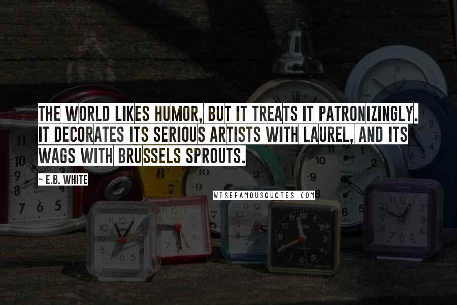 E.B. White Quotes: The world likes humor, but it treats it patronizingly. It decorates its serious artists with laurel, and its wags with Brussels sprouts.