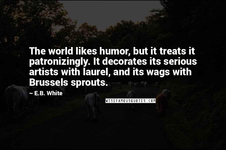 E.B. White Quotes: The world likes humor, but it treats it patronizingly. It decorates its serious artists with laurel, and its wags with Brussels sprouts.