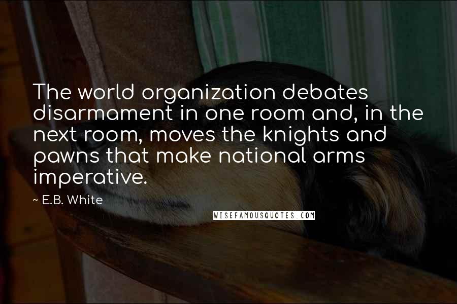 E.B. White Quotes: The world organization debates disarmament in one room and, in the next room, moves the knights and pawns that make national arms imperative.