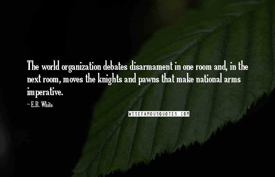 E.B. White Quotes: The world organization debates disarmament in one room and, in the next room, moves the knights and pawns that make national arms imperative.