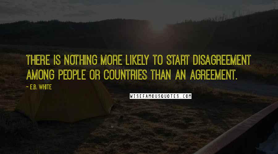 E.B. White Quotes: There is nothing more likely to start disagreement among people or countries than an agreement.
