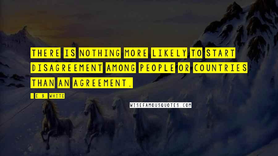 E.B. White Quotes: There is nothing more likely to start disagreement among people or countries than an agreement.