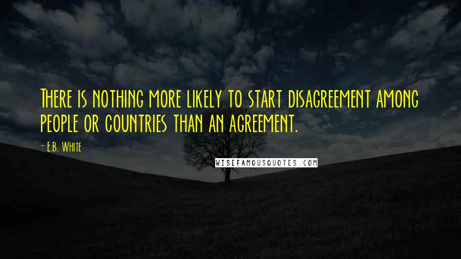 E.B. White Quotes: There is nothing more likely to start disagreement among people or countries than an agreement.