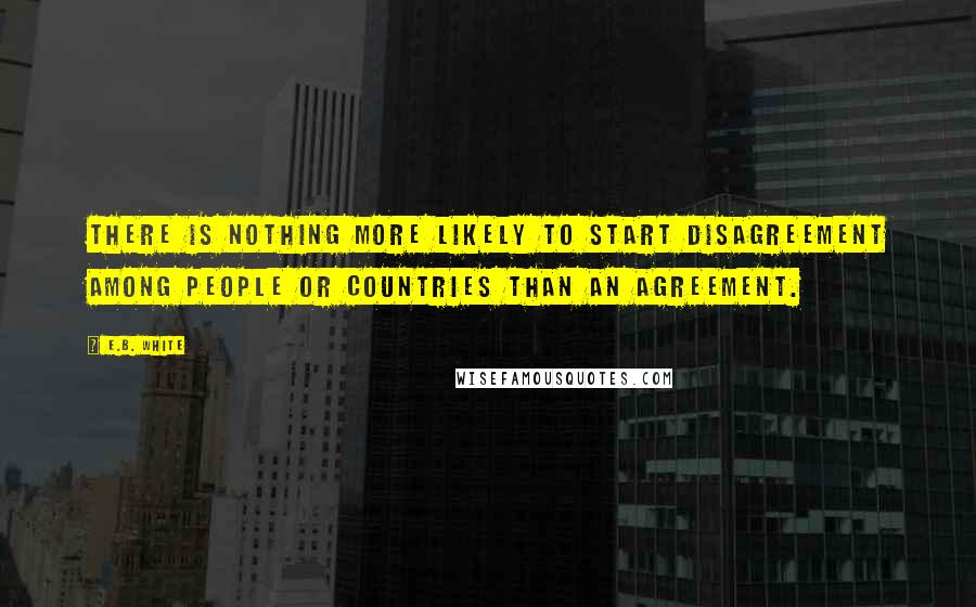 E.B. White Quotes: There is nothing more likely to start disagreement among people or countries than an agreement.