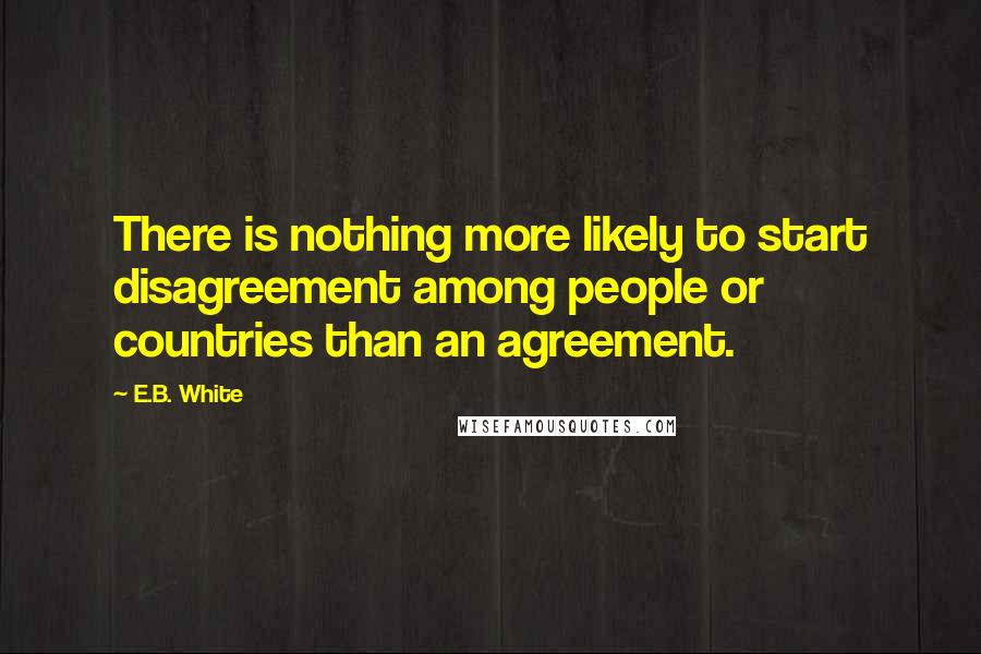 E.B. White Quotes: There is nothing more likely to start disagreement among people or countries than an agreement.
