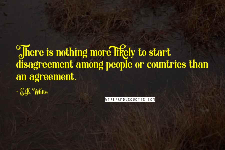 E.B. White Quotes: There is nothing more likely to start disagreement among people or countries than an agreement.