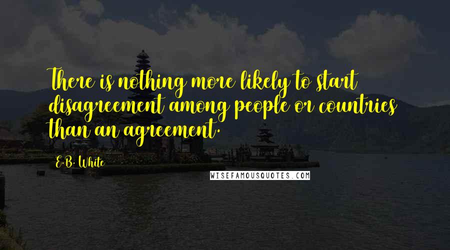 E.B. White Quotes: There is nothing more likely to start disagreement among people or countries than an agreement.