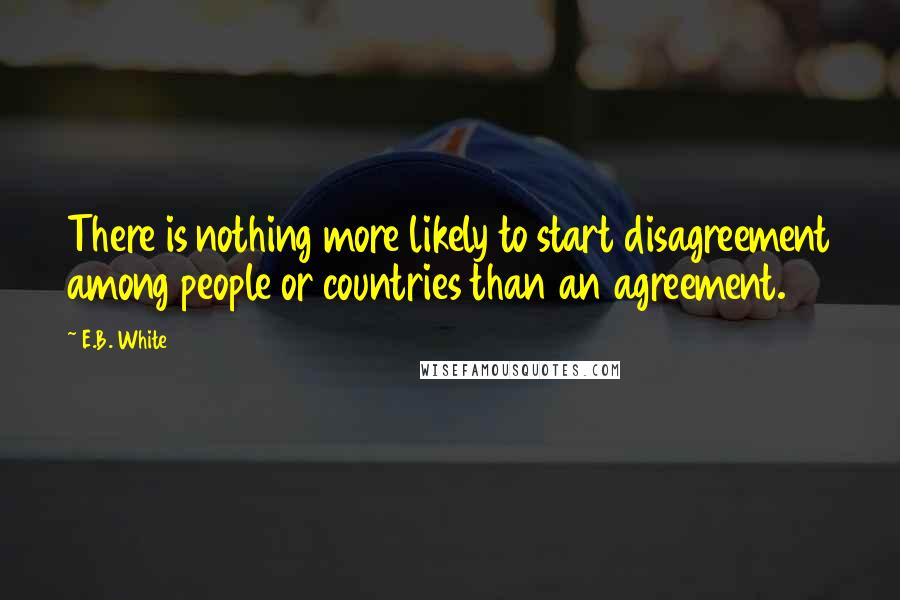 E.B. White Quotes: There is nothing more likely to start disagreement among people or countries than an agreement.
