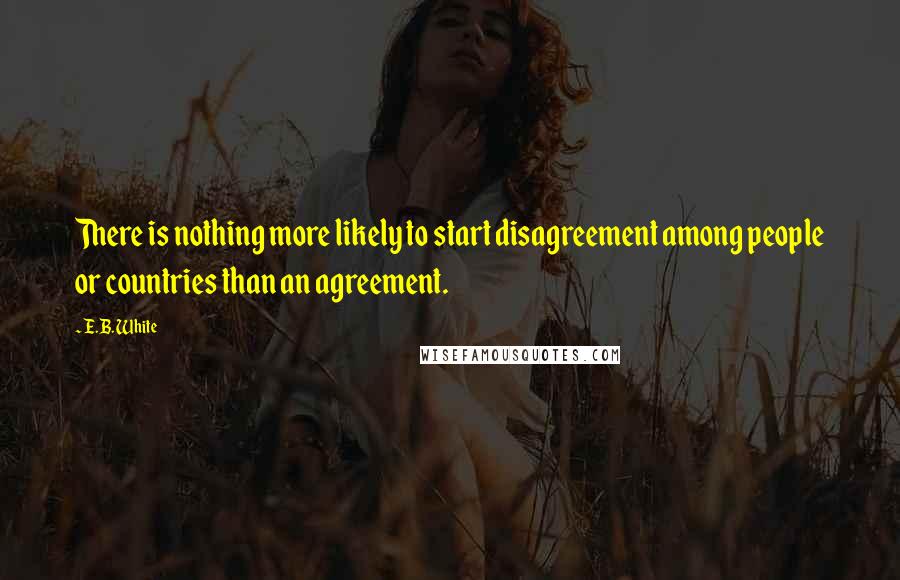E.B. White Quotes: There is nothing more likely to start disagreement among people or countries than an agreement.