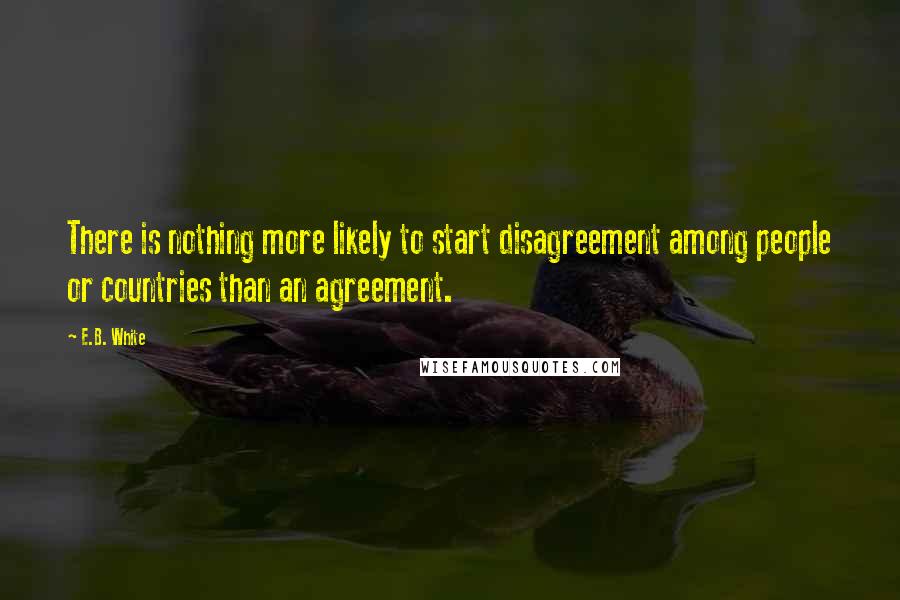E.B. White Quotes: There is nothing more likely to start disagreement among people or countries than an agreement.