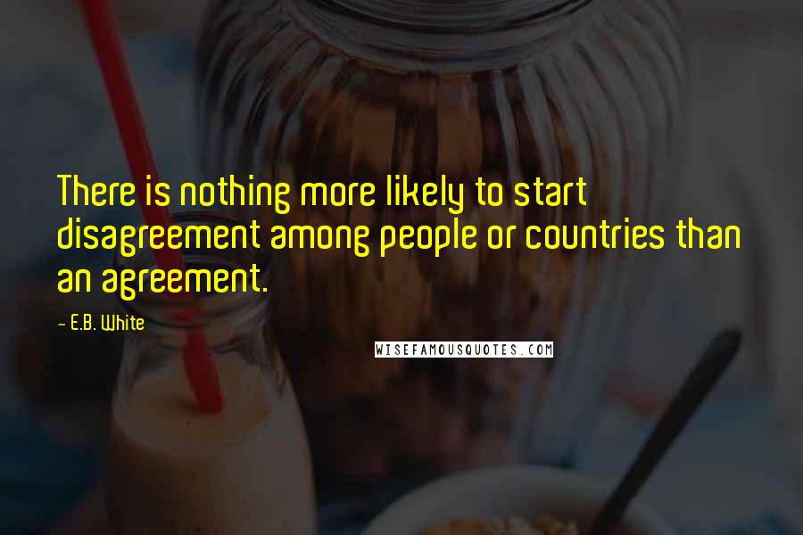 E.B. White Quotes: There is nothing more likely to start disagreement among people or countries than an agreement.
