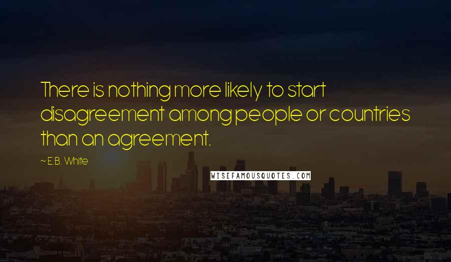 E.B. White Quotes: There is nothing more likely to start disagreement among people or countries than an agreement.