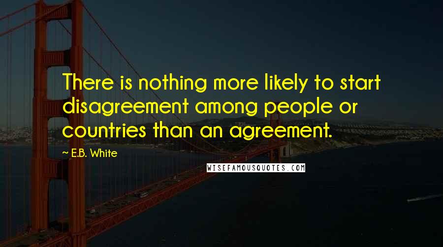 E.B. White Quotes: There is nothing more likely to start disagreement among people or countries than an agreement.