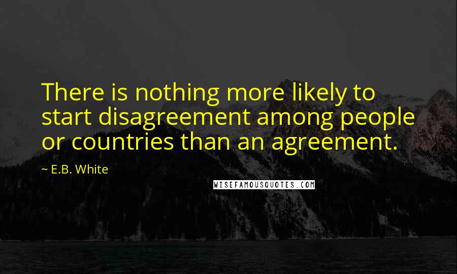 E.B. White Quotes: There is nothing more likely to start disagreement among people or countries than an agreement.