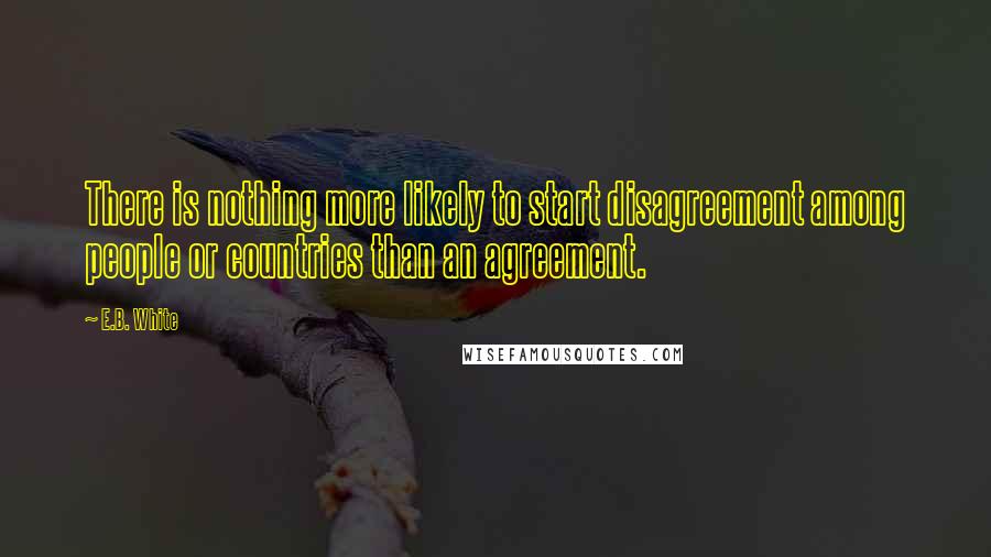 E.B. White Quotes: There is nothing more likely to start disagreement among people or countries than an agreement.