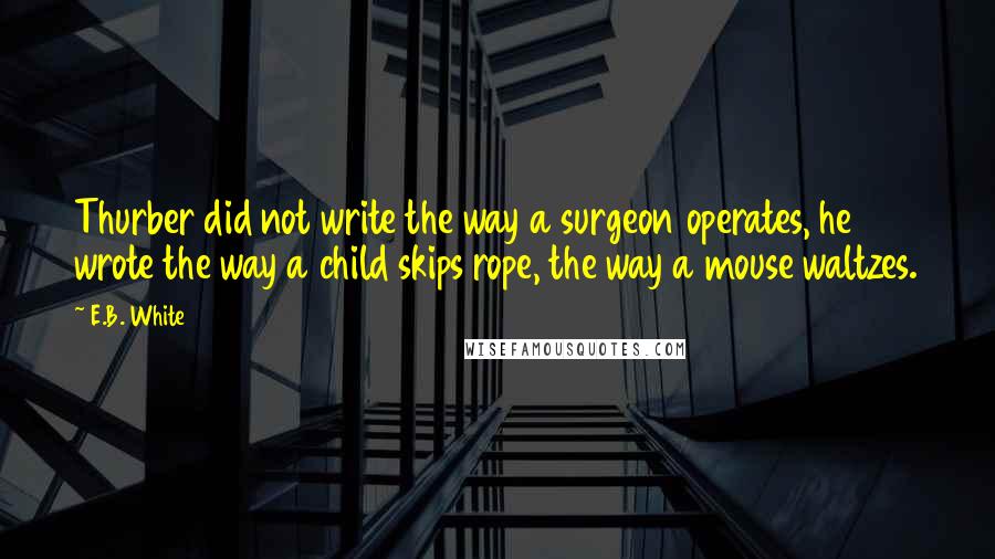 E.B. White Quotes: Thurber did not write the way a surgeon operates, he wrote the way a child skips rope, the way a mouse waltzes.