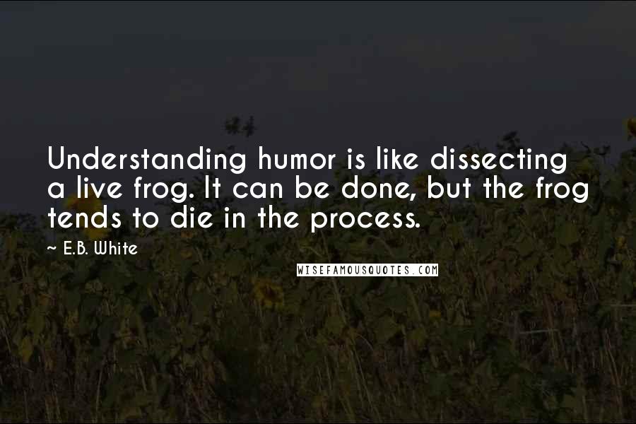 E.B. White Quotes: Understanding humor is like dissecting a live frog. It can be done, but the frog tends to die in the process.