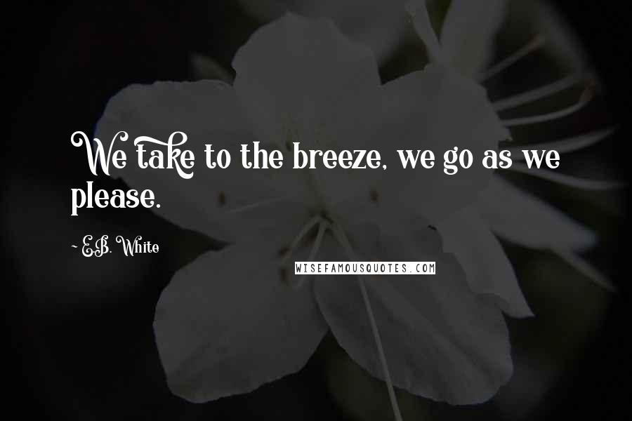 E.B. White Quotes: We take to the breeze, we go as we please.