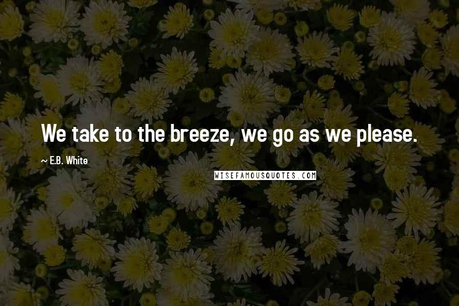 E.B. White Quotes: We take to the breeze, we go as we please.