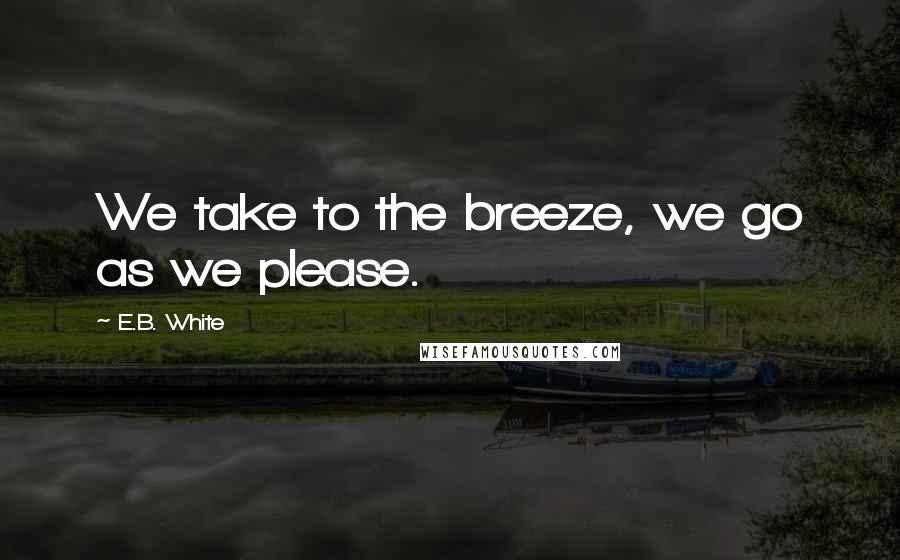 E.B. White Quotes: We take to the breeze, we go as we please.
