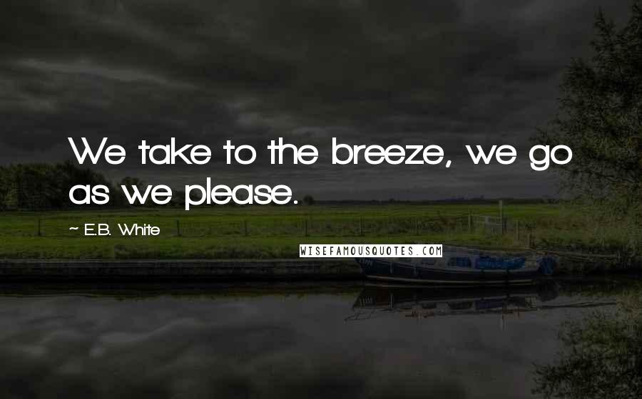 E.B. White Quotes: We take to the breeze, we go as we please.