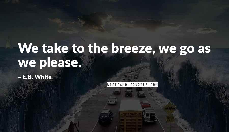 E.B. White Quotes: We take to the breeze, we go as we please.