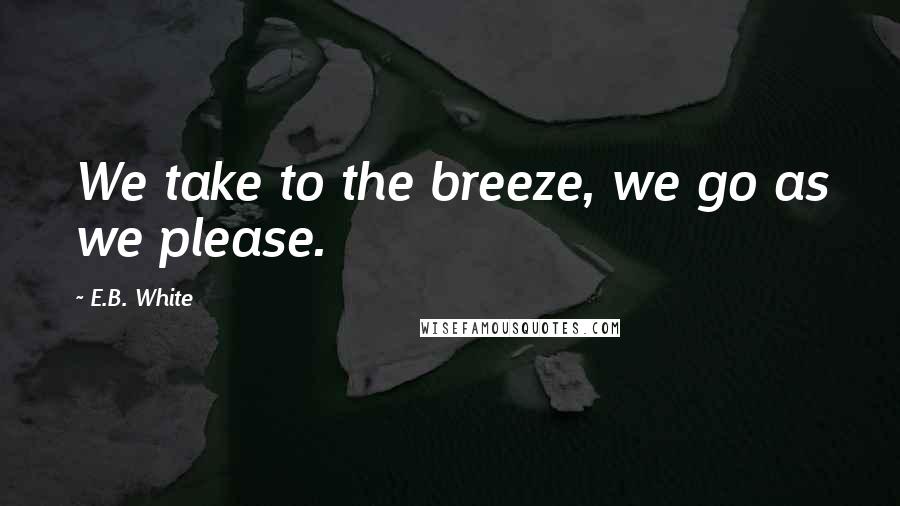 E.B. White Quotes: We take to the breeze, we go as we please.