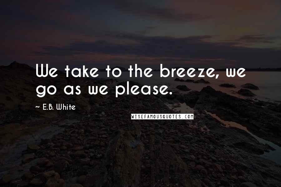 E.B. White Quotes: We take to the breeze, we go as we please.