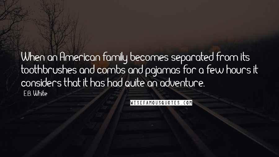 E.B. White Quotes: When an American family becomes separated from its toothbrushes and combs and pajamas for a few hours it considers that it has had quite an adventure.