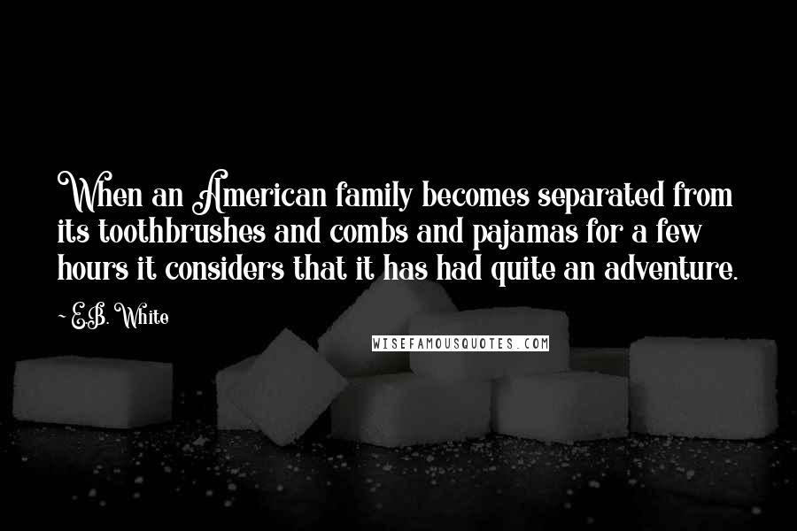 E.B. White Quotes: When an American family becomes separated from its toothbrushes and combs and pajamas for a few hours it considers that it has had quite an adventure.