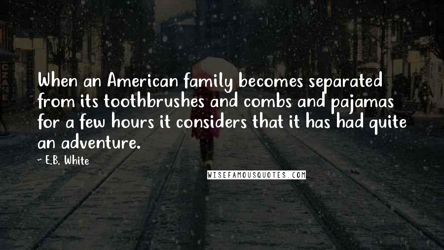 E.B. White Quotes: When an American family becomes separated from its toothbrushes and combs and pajamas for a few hours it considers that it has had quite an adventure.