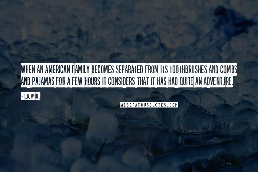 E.B. White Quotes: When an American family becomes separated from its toothbrushes and combs and pajamas for a few hours it considers that it has had quite an adventure.