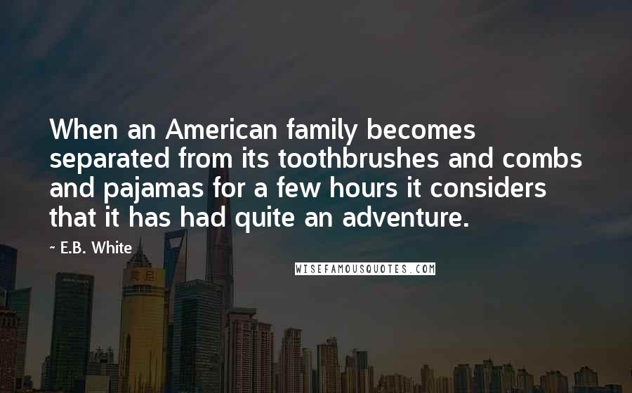 E.B. White Quotes: When an American family becomes separated from its toothbrushes and combs and pajamas for a few hours it considers that it has had quite an adventure.