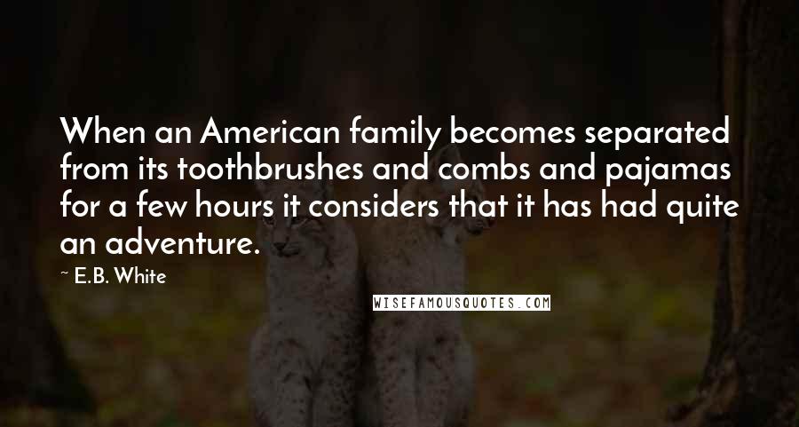 E.B. White Quotes: When an American family becomes separated from its toothbrushes and combs and pajamas for a few hours it considers that it has had quite an adventure.