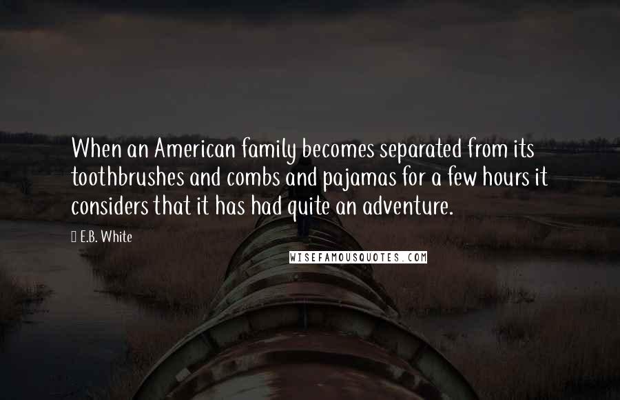 E.B. White Quotes: When an American family becomes separated from its toothbrushes and combs and pajamas for a few hours it considers that it has had quite an adventure.