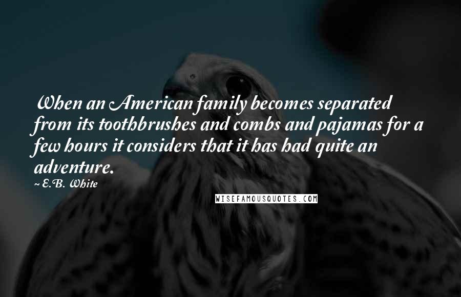 E.B. White Quotes: When an American family becomes separated from its toothbrushes and combs and pajamas for a few hours it considers that it has had quite an adventure.