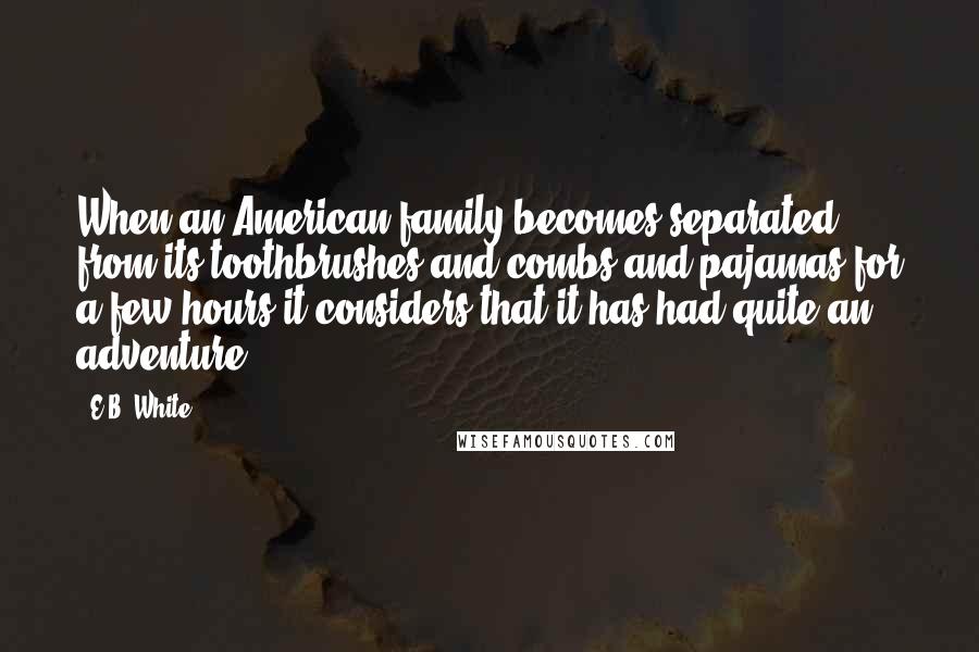 E.B. White Quotes: When an American family becomes separated from its toothbrushes and combs and pajamas for a few hours it considers that it has had quite an adventure.