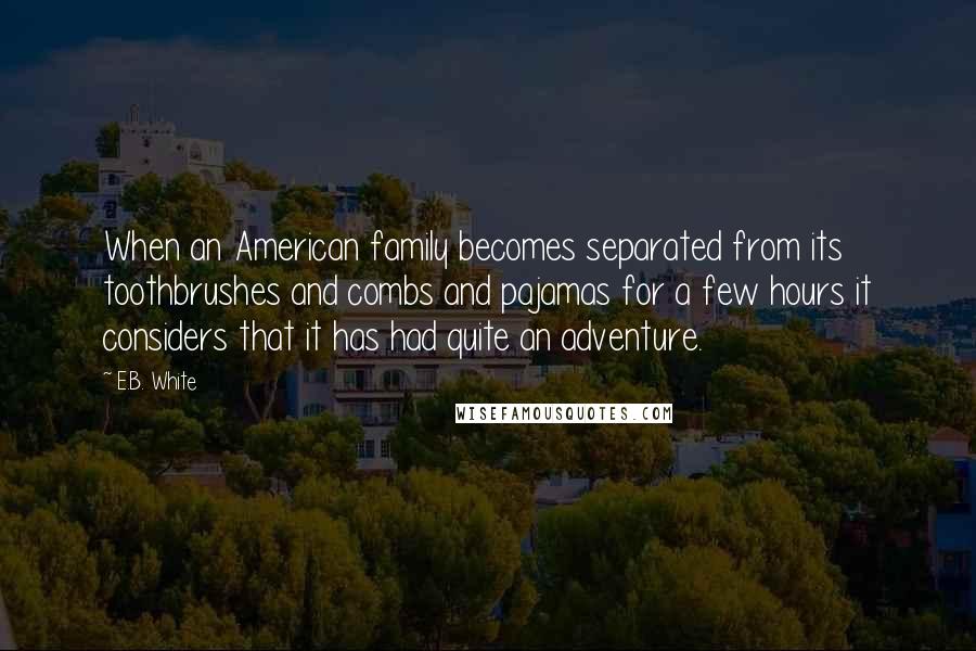 E.B. White Quotes: When an American family becomes separated from its toothbrushes and combs and pajamas for a few hours it considers that it has had quite an adventure.