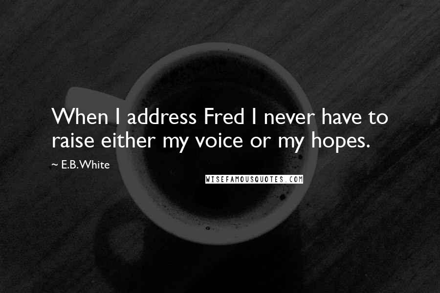 E.B. White Quotes: When I address Fred I never have to raise either my voice or my hopes.