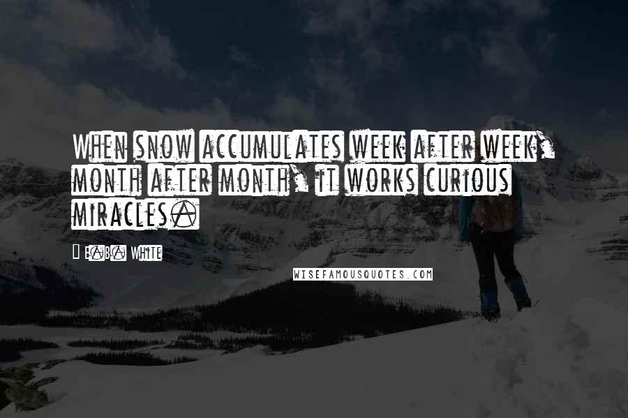 E.B. White Quotes: When snow accumulates week after week, month after month, it works curious miracles.