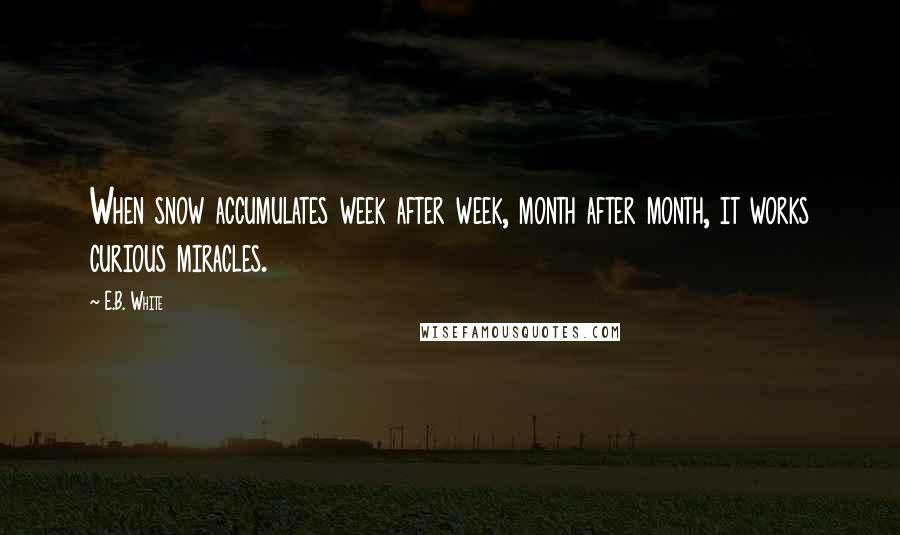 E.B. White Quotes: When snow accumulates week after week, month after month, it works curious miracles.