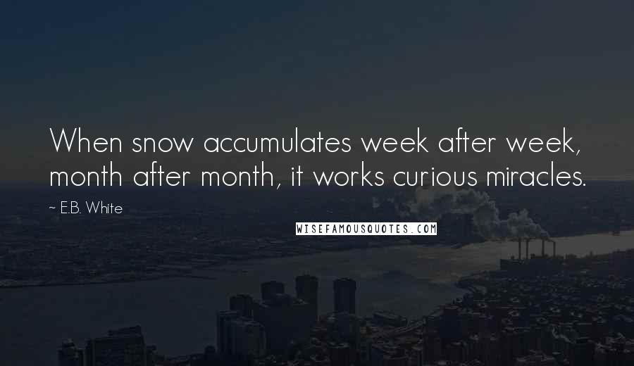 E.B. White Quotes: When snow accumulates week after week, month after month, it works curious miracles.