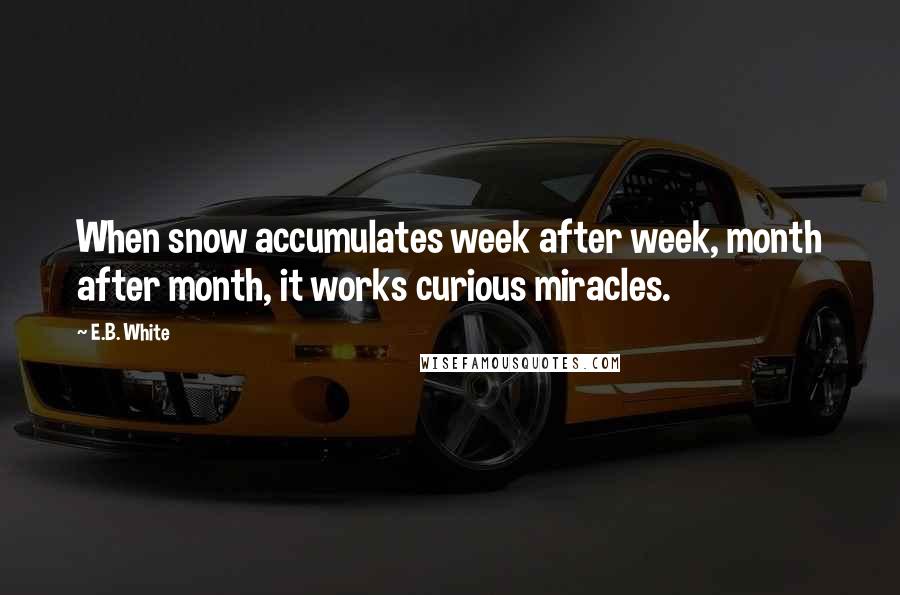 E.B. White Quotes: When snow accumulates week after week, month after month, it works curious miracles.