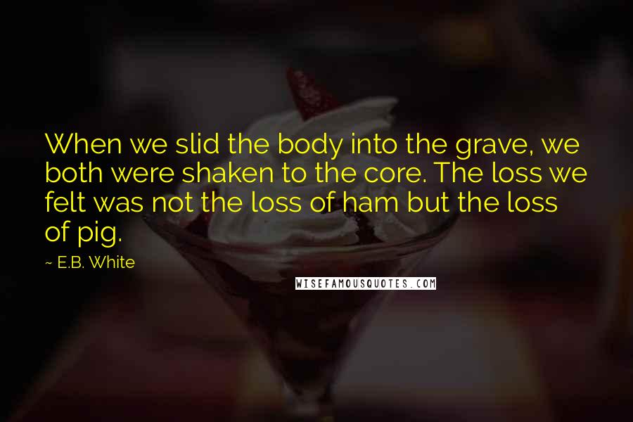 E.B. White Quotes: When we slid the body into the grave, we both were shaken to the core. The loss we felt was not the loss of ham but the loss of pig.