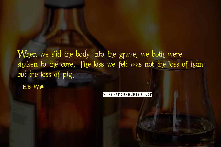 E.B. White Quotes: When we slid the body into the grave, we both were shaken to the core. The loss we felt was not the loss of ham but the loss of pig.