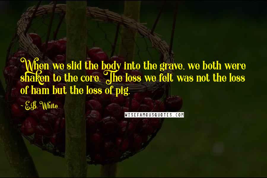 E.B. White Quotes: When we slid the body into the grave, we both were shaken to the core. The loss we felt was not the loss of ham but the loss of pig.