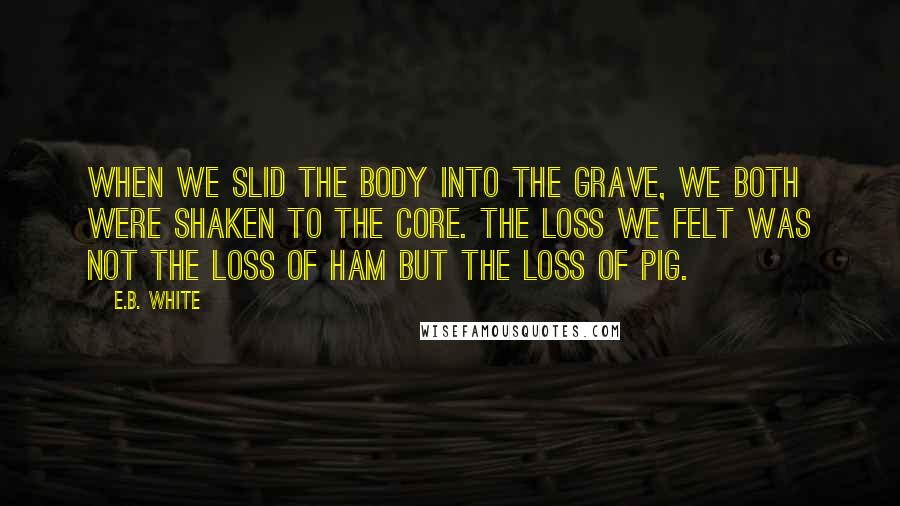 E.B. White Quotes: When we slid the body into the grave, we both were shaken to the core. The loss we felt was not the loss of ham but the loss of pig.