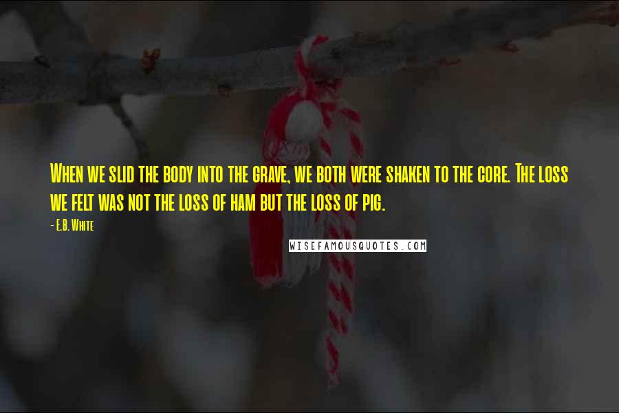 E.B. White Quotes: When we slid the body into the grave, we both were shaken to the core. The loss we felt was not the loss of ham but the loss of pig.