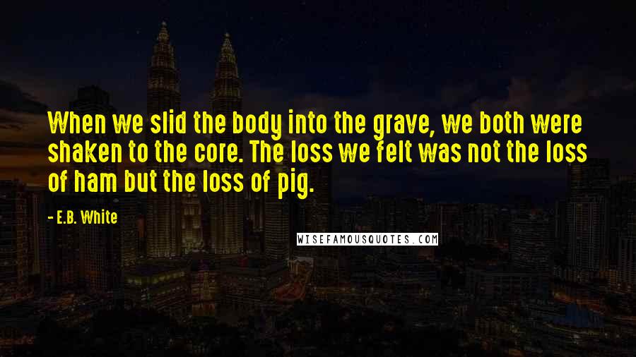E.B. White Quotes: When we slid the body into the grave, we both were shaken to the core. The loss we felt was not the loss of ham but the loss of pig.