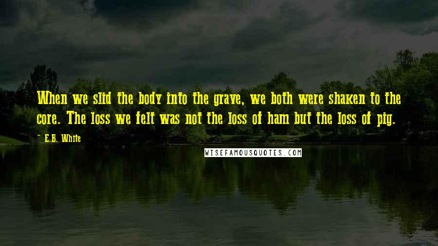 E.B. White Quotes: When we slid the body into the grave, we both were shaken to the core. The loss we felt was not the loss of ham but the loss of pig.